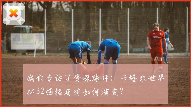 我们专访了资深球评：卡塔尔世界杯32强格局将如何演变？