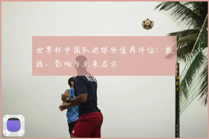 世界杯中国队进球价值再评估:数据、影响与未来启示