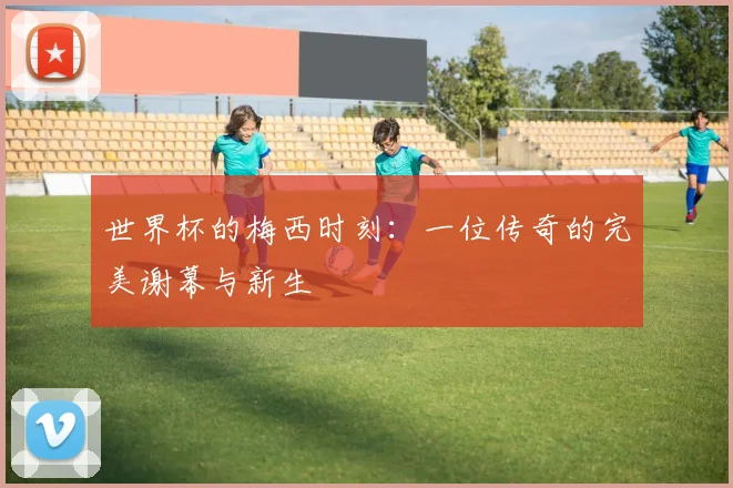 世界杯的梅西时刻：一位传奇的完美谢幕与新生