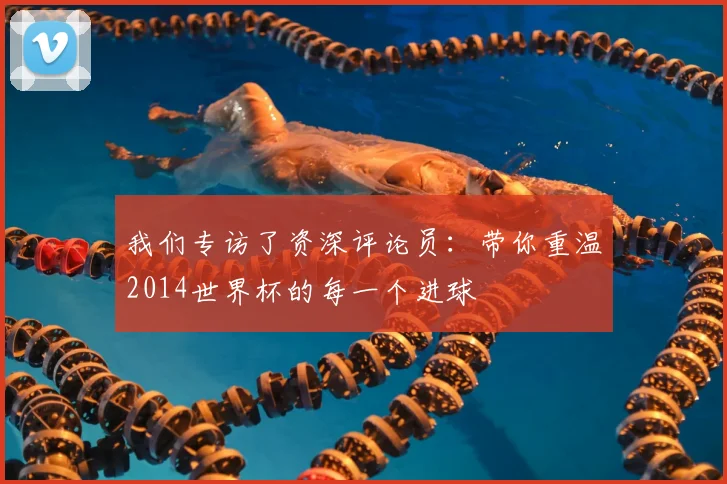 我们专访了资深评论员：带你重温2014世界杯的每一个进球