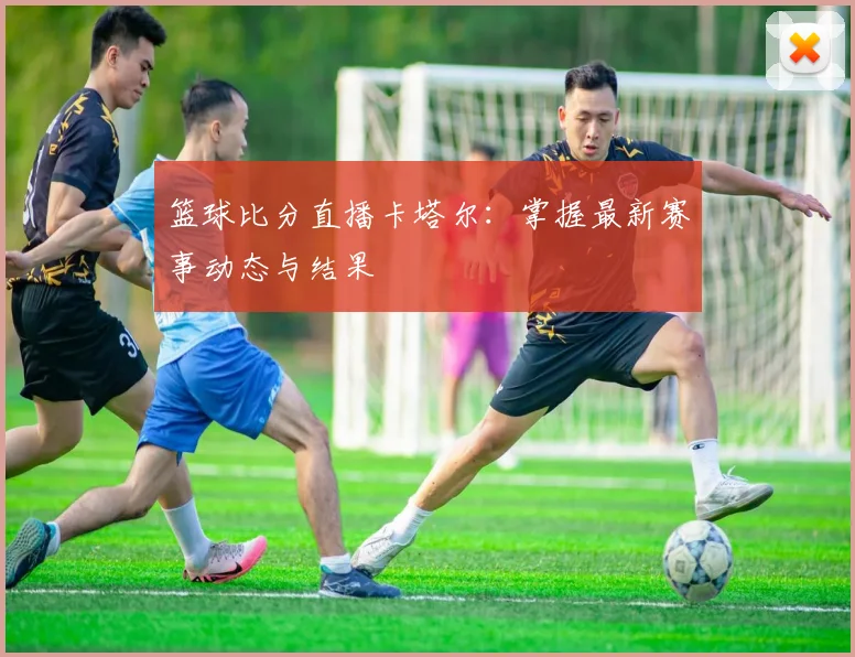 篮球比分直播卡塔尔：掌握最新赛事动态与结果