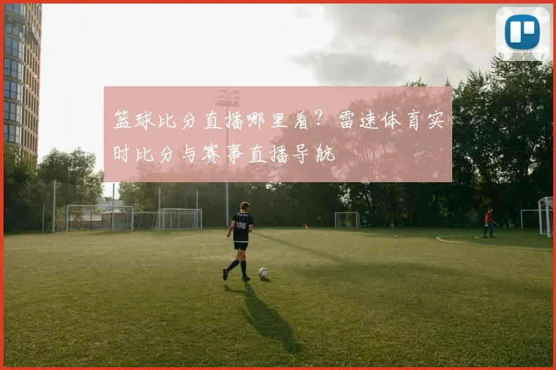 篮球比分直播哪里看？雷速体育实时比分与赛事直播导航