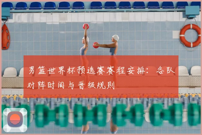 男篮世界杯预选赛赛程安排：各队对阵时间与晋级规则