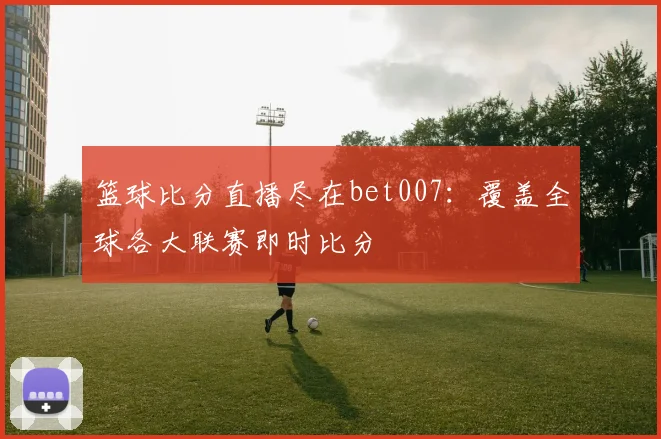 篮球比分直播尽在bet007：覆盖全球各大联赛即时比分