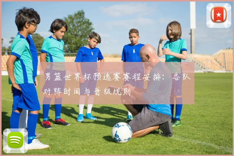 男篮世界杯预选赛赛程安排：各队对阵时间与晋级规则