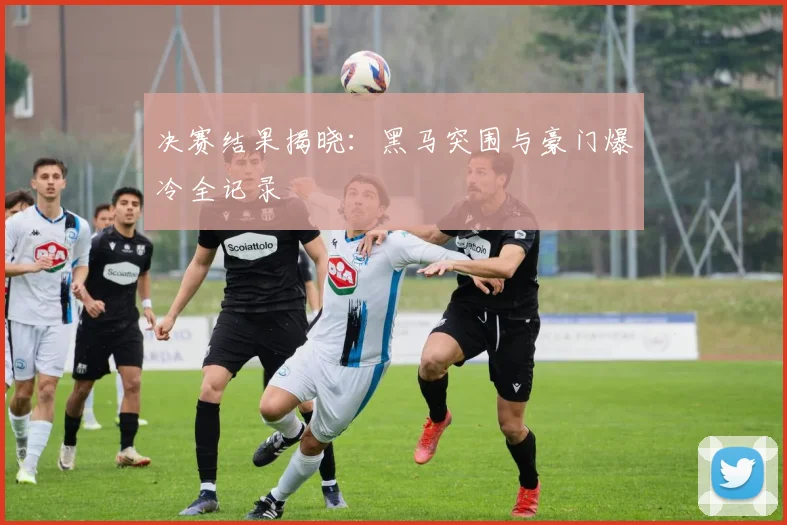 决赛结果揭晓：黑马突围与豪门爆冷全记录