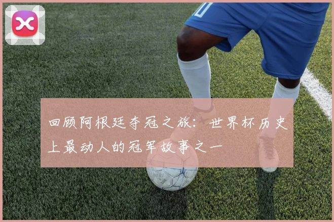 回顾阿根廷夺冠之旅：世界杯历史上最动人的冠军故事之一
